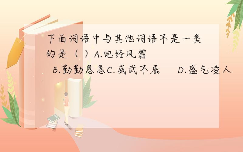 下面词语中与其他词语不是一类的是（ ）A.饱经风霜     B.勤勤恳恳C.威武不屈     D.盛气凌人