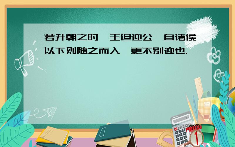 若升朝之时,王但迎公,自诸侯以下则随之而入,更不别迎也.