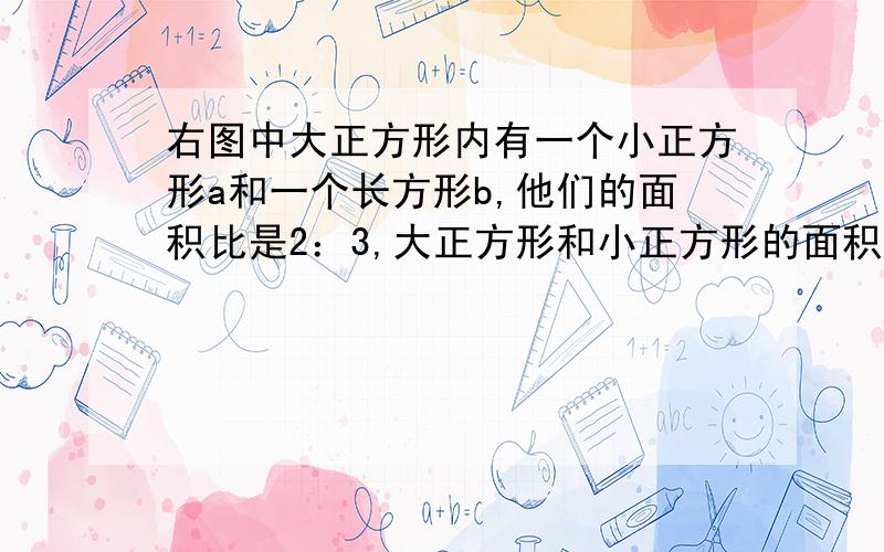 右图中大正方形内有一个小正方形a和一个长方形b,他们的面积比是2：3,大正方形和小正方形的面积比是?