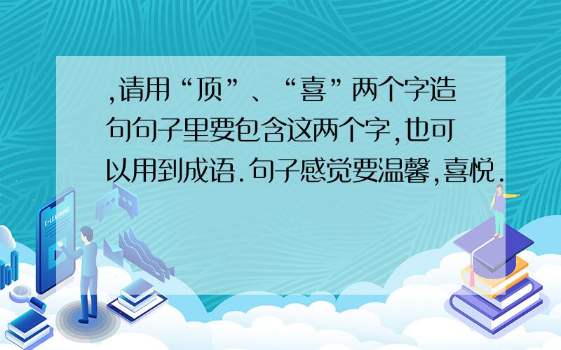 ,请用“顶”、“喜”两个字造句句子里要包含这两个字,也可以用到成语.句子感觉要温馨,喜悦.