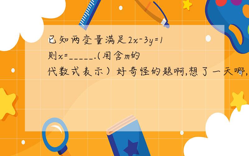 已知两变量满足2x-3y=1则x=_____.(用含m的代数式表示）好奇怪的题啊,想了一天哪,