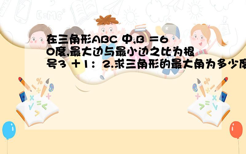 在三角形ABC 中,B ＝60度,最大边与最小边之比为根号3 ＋1：2.求三角形的最大角为多少度?