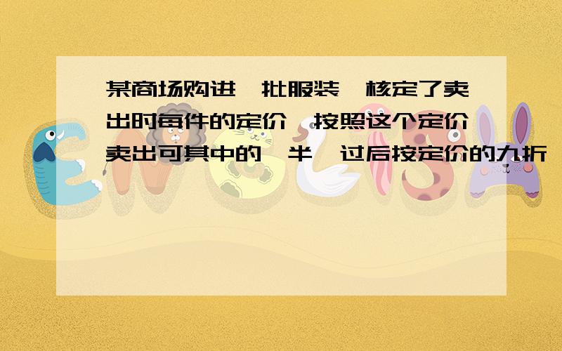 某商场购进一批服装,核定了卖出时每件的定价,按照这个定价卖出可其中的一半,过后按定价的九折,卖掉了剩余部分的一半；接着再按定价的八折,卖掉第二次剩余的一半；最后剩下的部分奥