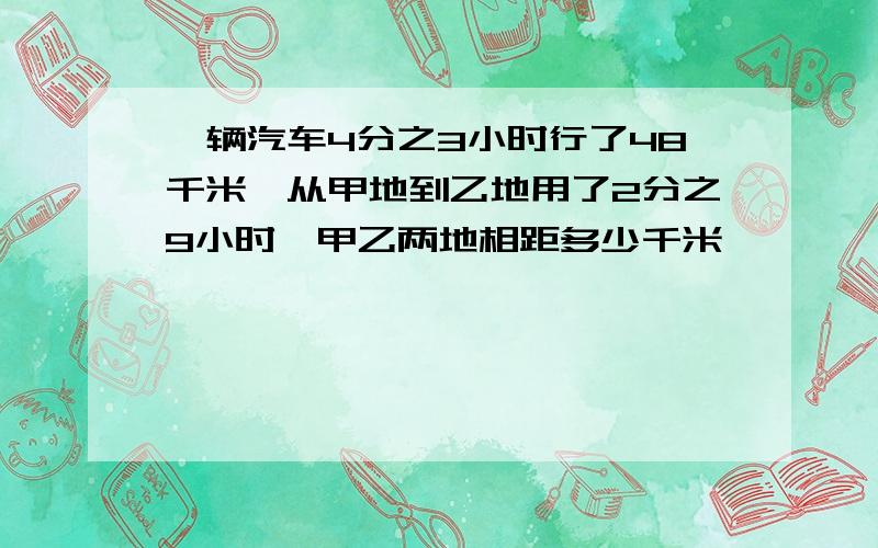 一辆汽车4分之3小时行了48千米,从甲地到乙地用了2分之9小时,甲乙两地相距多少千米