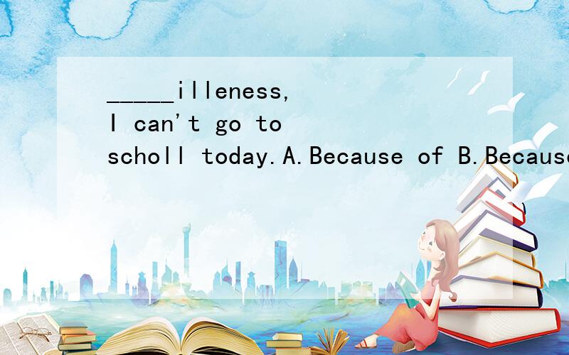 _____illeness,I can't go to scholl today.A.Because of B.Because C.Being D.with理由