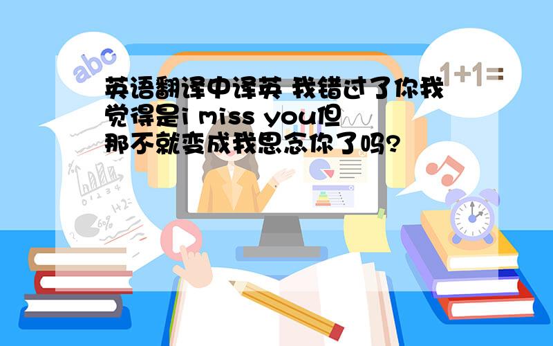 英语翻译中译英 我错过了你我觉得是i miss you但那不就变成我思念你了吗?