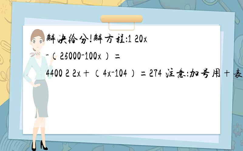 解决给分!解方程：1 20x-（25000-100x）=4400 2 2x+（4x-104）=274 注意：加号用+表示 除号用÷表示乘号用×表示 减号用-表示