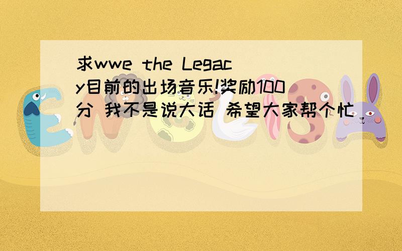 求wwe the Legacy目前的出场音乐!奖励100分 我不是说大话 希望大家帮个忙