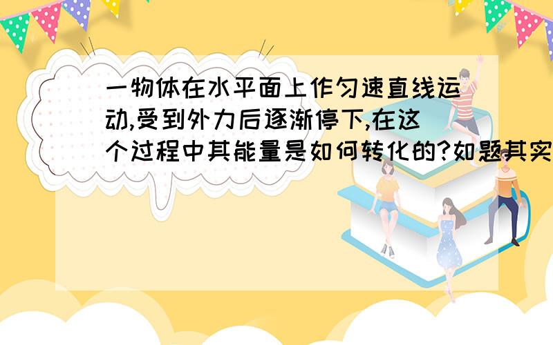 一物体在水平面上作匀速直线运动,受到外力后逐渐停下,在这个过程中其能量是如何转化的?如题其实是这样的——一车在水平面上作匀速直线运动，车上放有一很重的木箱。汽车遇到紧急情