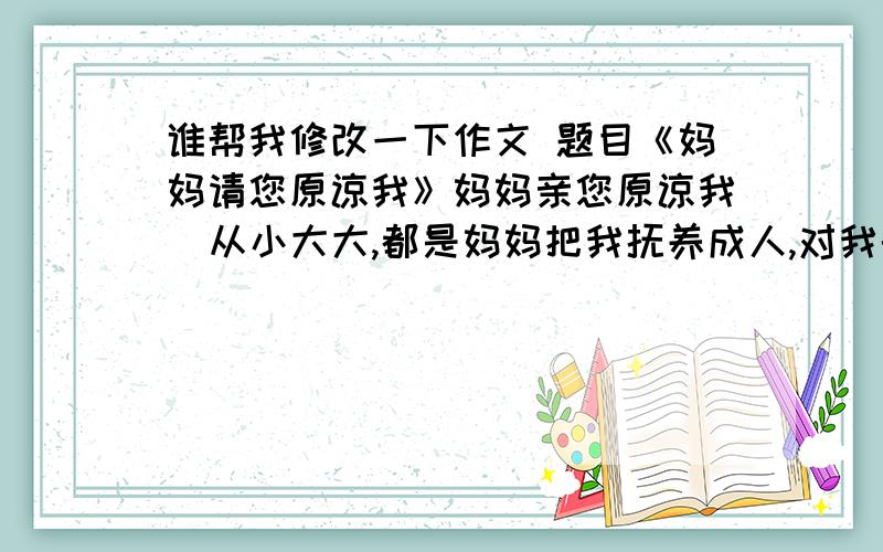 谁帮我修改一下作文 题目《妈妈请您原谅我》妈妈亲您原谅我  从小大大,都是妈妈把我抚养成人,对我的付出我无以回报.而我却常常不听话,惹妈妈生气,甚至开始憎恨妈妈了.  每当我有难题