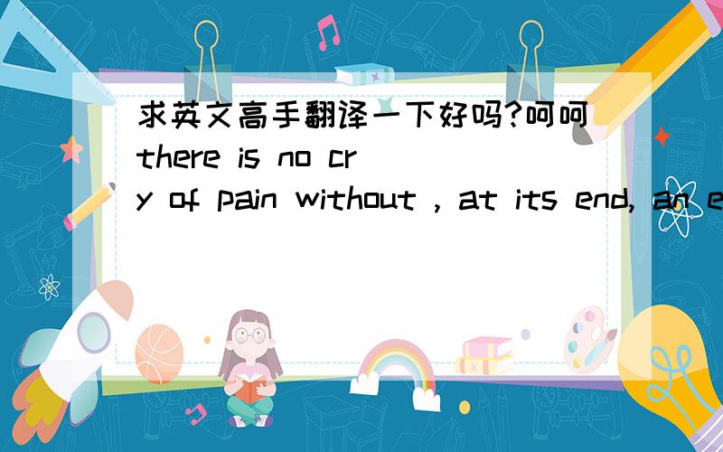 求英文高手翻译一下好吗?呵呵there is no cry of pain without , at its end, an echo of joy就是这句啦,给点建议吧恩...在麻烦能不能讲一讲说这话时候的心情是怎么样的呢？开心？还是悲伤？