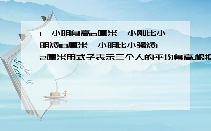 1,小明身高a厘米,小刚比小明矮18厘米,小明比小强矮12厘米用式子表示三个人的平均身高.根据这个式子求a=146时三个人的平均身高.2.妈妈买了a个苹果,爸爸买的苹果个数比妈妈买的5倍多4个,妈