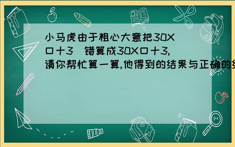 小马虎由于粗心大意把30X(口十3)错算成30X口十3,请你帮忙算一算,他得到的结果与正确的结果相差多少?