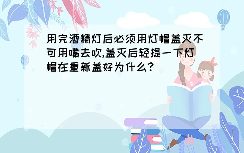 用完酒精灯后必须用灯帽盖灭不可用嘴去吹,盖灭后轻提一下灯帽在重新盖好为什么?