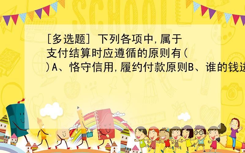 [多选题] 下列各项中,属于支付结算时应遵循的原则有( )A、恪守信用,履约付款原则B、谁的钱进谁的账原则C、谁的钱由谁支配原则D、银行不垫款原则