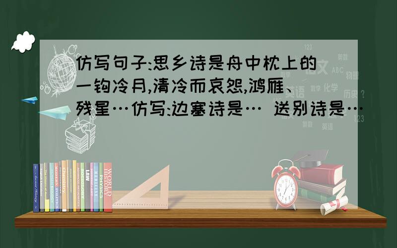 仿写句子:思乡诗是舟中枕上的一钩冷月,清冷而哀怨,鸿雁、残星…仿写:边塞诗是… 送别诗是…