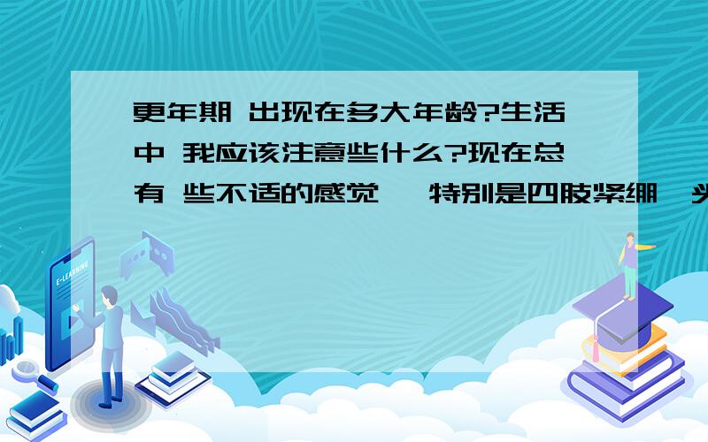 更年期 出现在多大年龄?生活中 我应该注意些什么?现在总有 些不适的感觉 ,特别是四肢紧绷,头重.吃药不见起色,听说是更年期症状,