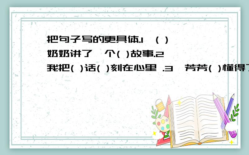 把句子写的更具体.1、( )奶奶讲了一个( )故事.2、我把( )话( )刻在心里 .3、芳芳( )懂得了( )的乐趣.4、池塘边,传来了青蛙( )的叫声和蟋蟀( )的歌声 .5、雪真大,( ).6、月亮真美,( ).7、人类真伟大