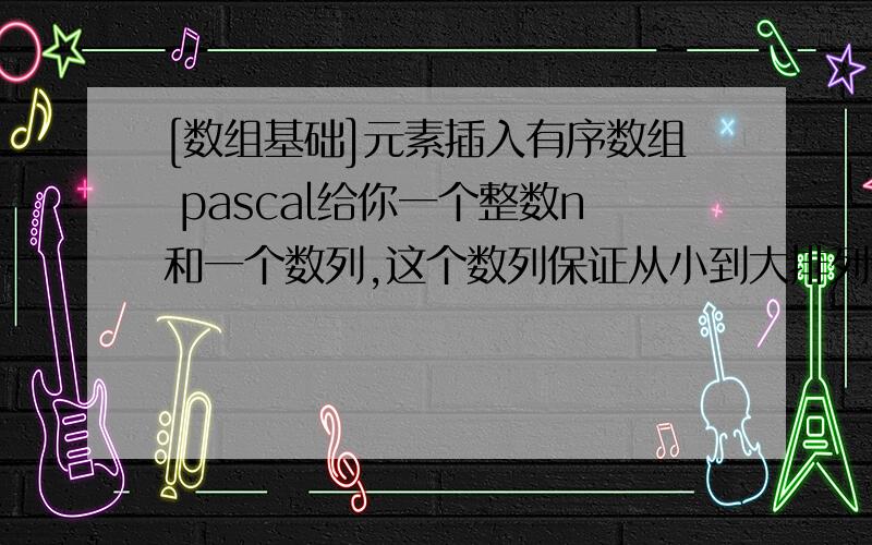 [数组基础]元素插入有序数组 pascal给你一个整数n和一个数列,这个数列保证从小到大排列,现要求将这个整数n插入到数列中,使新的数列仍然从小到大排列输入第一行一个整数n ：等待插入的数