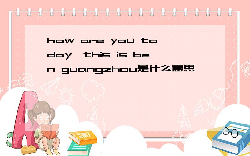 how are you today,this is ben guangzhou是什么意思
