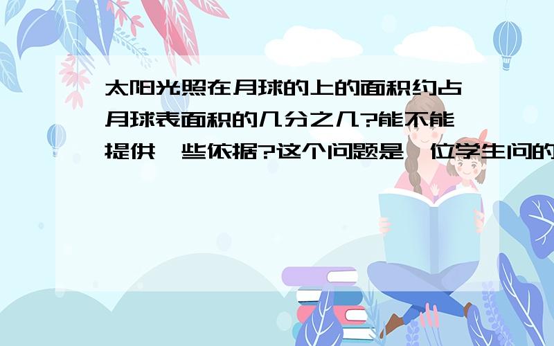 太阳光照在月球的上的面积约占月球表面积的几分之几?能不能提供一些依据?这个问题是一位学生问的,我也估计是接近二分之一,但没找到科学的根据.