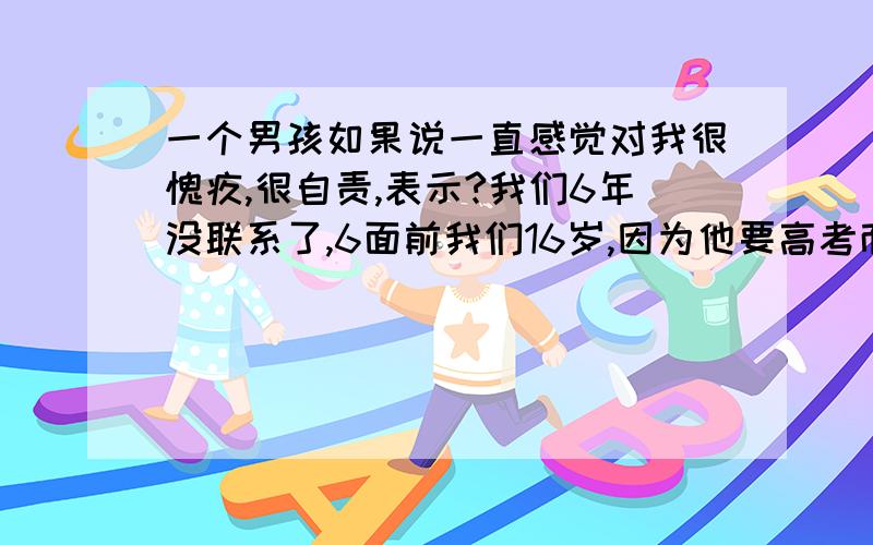 一个男孩如果说一直感觉对我很愧疚,很自责,表示?我们6年没联系了,6面前我们16岁,因为他要高考而且各自不在一个城市,所以他在被他妈妈发现我们的关系以后提出分手,可能有原因是他妈开