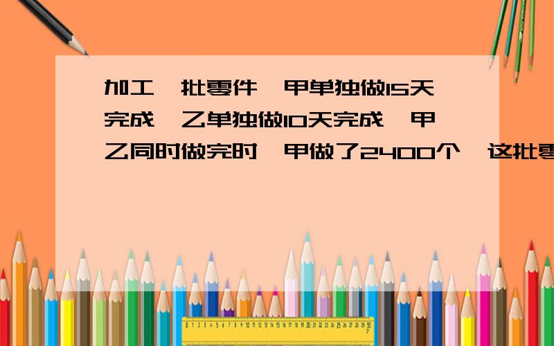 加工一批零件,甲单独做15天完成,乙单独做10天完成,甲乙同时做完时,甲做了2400个,这批零件共有多少个