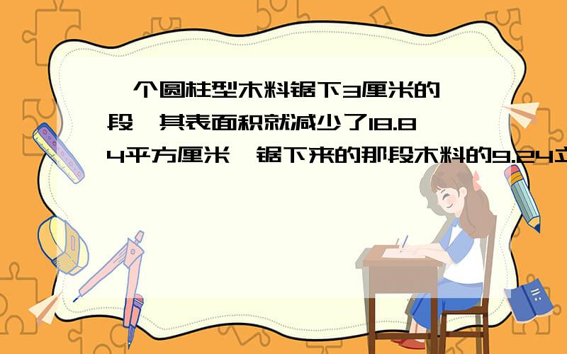 一个圆柱型木料锯下3厘米的一段,其表面积就减少了18.84平方厘米,锯下来的那段木料的9.24立方厘米对吗?