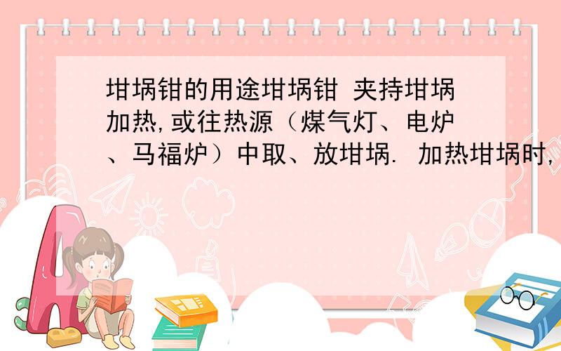 坩埚钳的用途坩埚钳 夹持坩埚加热,或往热源（煤气灯、电炉、马福炉）中取、放坩埚. 加热坩埚时,夹取坩埚或坩埚盖用.