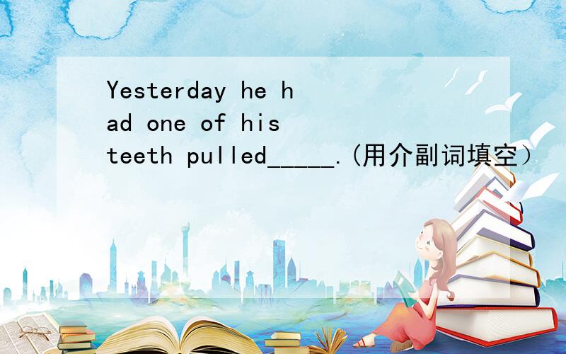 Yesterday he had one of his teeth pulled_____.(用介副词填空）