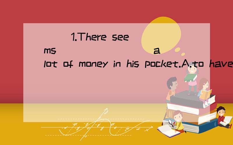 ( )1.There seems ________ a lot of money in his pocket.A.to have B.having C.to be D.being