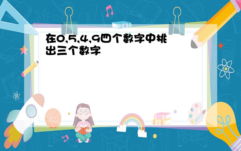 在0,5,4,9四个数字中挑出三个数字