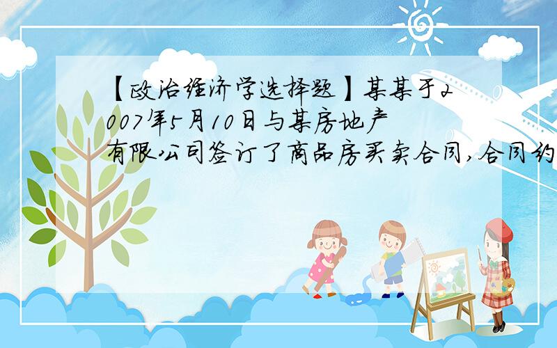 【政治经济学选择题】某某于2007年5月10日与某房地产有限公司签订了商品房买卖合同,合同约定……某某于2007年5月10日与某房地产有限公司签订了商品房买卖合同,合同约定房款总额为100万元