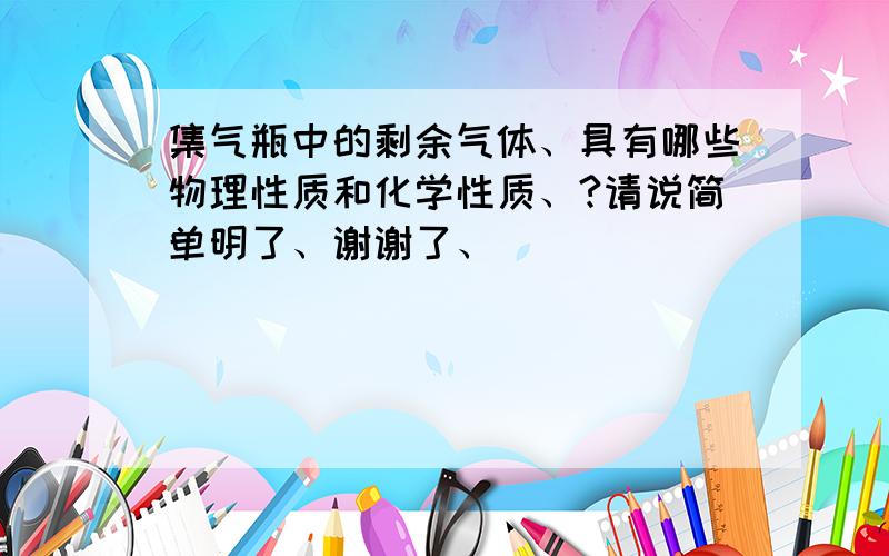 集气瓶中的剩余气体、具有哪些物理性质和化学性质、?请说简单明了、谢谢了、