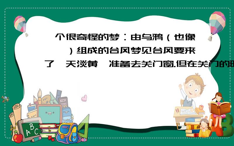 一个很奇怪的梦：由乌鸦（也像蟾蜍）组成的台风梦见台风要来了,天淡黄,准备去关门窗.但在关门的时候,看到外面的龙卷风是由很多黑色的飞行动物（似乎是乌鸦,也想蟾蜍）组成,是一个大