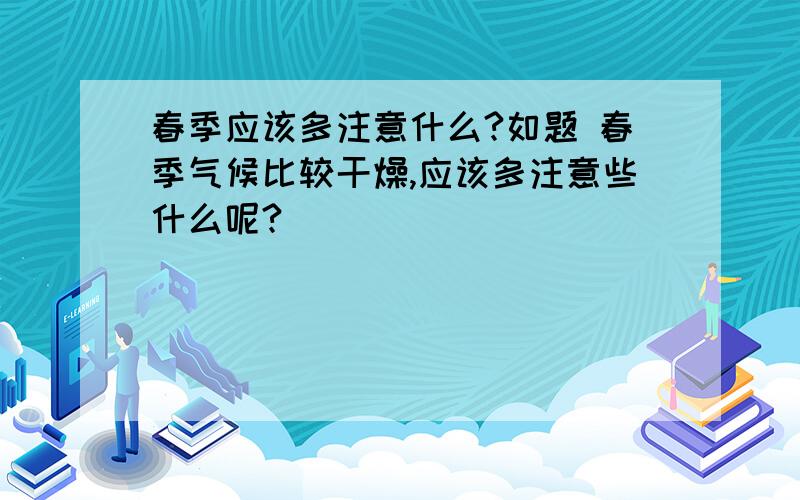 春季应该多注意什么?如题 春季气候比较干燥,应该多注意些什么呢?