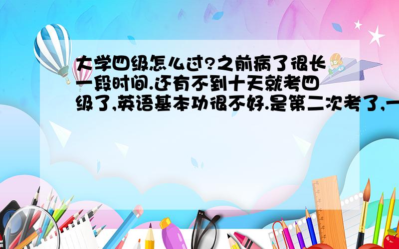 大学四级怎么过?之前病了很长一段时间.还有不到十天就考四级了,英语基本功很不好.是第二次考了,一定要过.拜托大家给我一些靠谱的建议.