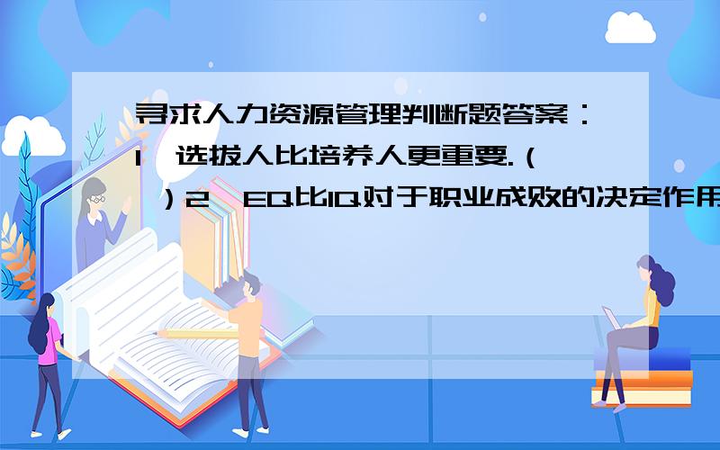 寻求人力资源管理判断题答案：1、选拔人比培养人更重要.（ ）2、EQ比IQ对于职业成败的决定作用更大.3、分配的结果保密,分配的制度在单位内公开,更容易实现分配公平.4、成功的领袖更应