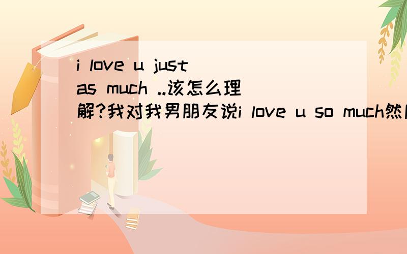 i love u just as much ..该怎么理解?我对我男朋友说i love u so much然后他回我i love u just as much ..我该怎么理解?