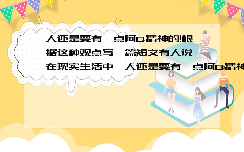 人还是要有一点阿Q精神的!根据这种观点写一篇短文有人说,在现实生活中,人还是要有一点阿Q精神的,你同意这种观点吗?请就此展开谈论,写一篇短文!麻烦大家帮帮忙哈!500字左右就行咯!