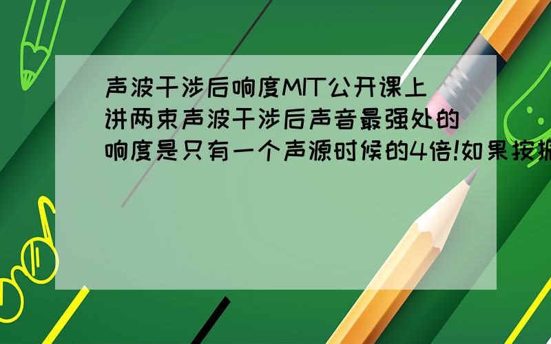 声波干涉后响度MIT公开课上讲两束声波干涉后声音最强处的响度是只有一个声源时候的4倍!如果按振幅来看应该是两倍啊!