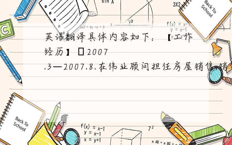 英语翻译具体内容如下：【工作经历】•2007.3—2007.8.在伟业顾问担任房屋销售,销售楼盘有滨河小区,东方夏威夷VBO溪谷等.•2007.8—现在：北京公路工程监理总公司山东分公司,担任施工