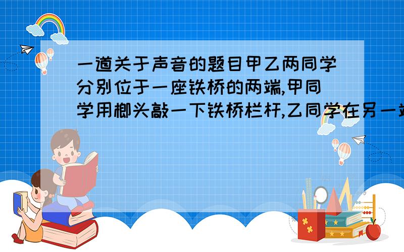 一道关于声音的题目甲乙两同学分别位于一座铁桥的两端,甲同学用榔头敲一下铁桥栏杆,乙同学在另一端听到2次敲击声,声音间隔时间为0.5秒,问：桥长多少米?（声音在钢铁中的传播速度为5200