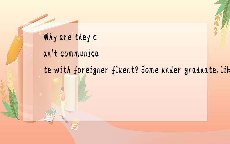 Why are they can't communicate with foreigner fluent?Some under graduate,like me.they have learned English for many years.from primary school to college university.but they can't communicate with foreigner fluent.What do you think about them?I want t