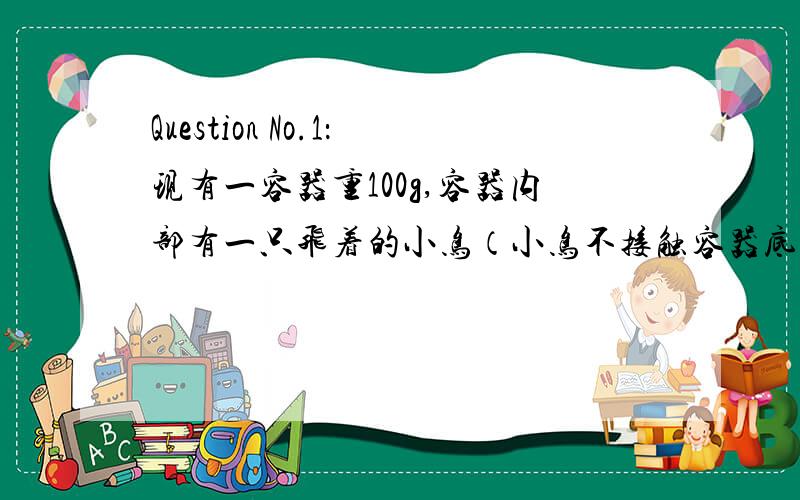 Question No.1：现有一容器重100g,容器内部有一只飞着的小鸟（小鸟不接触容器底）,小鸟重100g,请问将此容器连同小鸟到秤上称量,有多重?（多少g?）Question No.2：现有一容器内部装满了水,水重100g