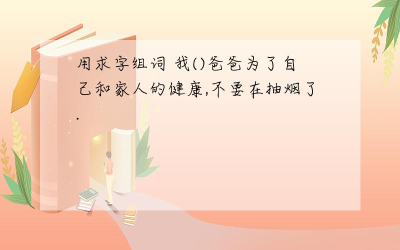 用求字组词 我()爸爸为了自己和家人的健康,不要在抽烟了.