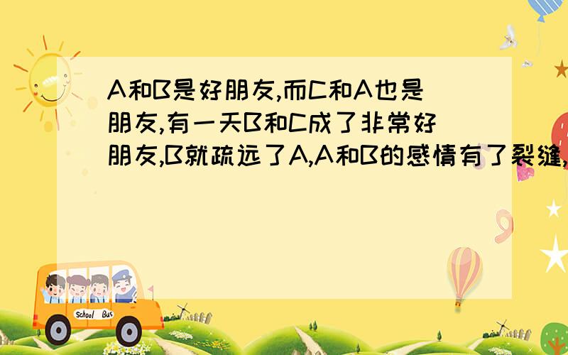 A和B是好朋友,而C和A也是朋友,有一天B和C成了非常好朋友,B就疏远了A,A和B的感情有了裂缝,A该怎么办?该怎么回复AB的感情,只要能行,悬赏就是你的了,怎么办?不是男女关系,都是女的.当C跟B说了