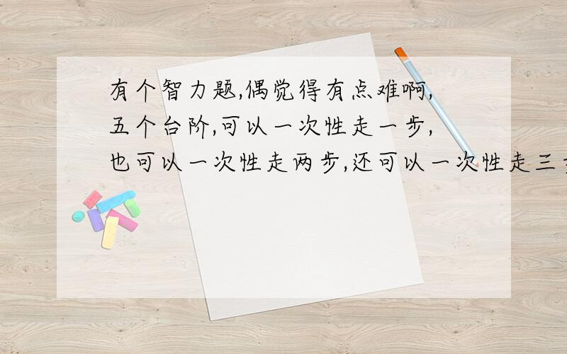 有个智力题,偶觉得有点难啊,五个台阶,可以一次性走一步,也可以一次性走两步,还可以一次性走三步,那么,五个台阶,共有多少种走法?