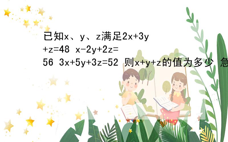 已知x、y、z满足2x+3y+z=48 x-2y+2z=56 3x+5y+3z=52 则x+y+z的值为多少 急