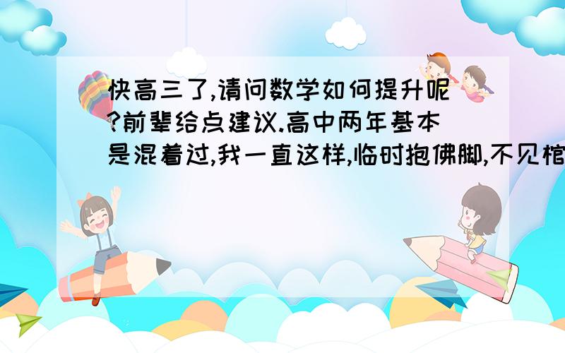 快高三了,请问数学如何提升呢?前辈给点建议.高中两年基本是混着过,我一直这样,临时抱佛脚,不见棺材不掉泪.虽然知道这样子很不好,也挺活该了,不过仔细想想有价值的收获还是有的,但是现